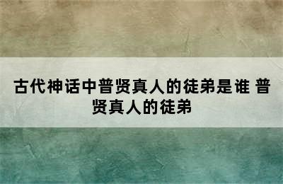 古代神话中普贤真人的徒弟是谁 普贤真人的徒弟